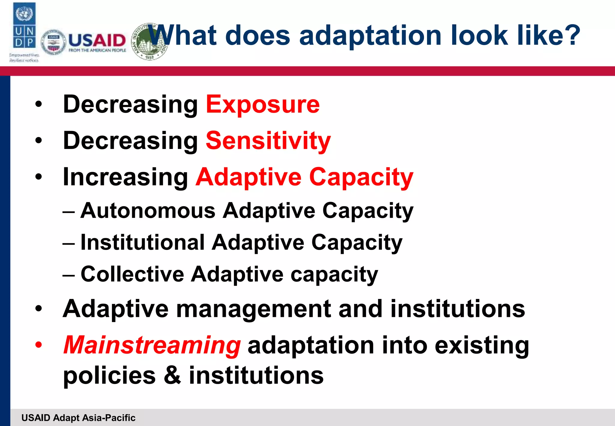 USAID Adapt Asia-Pacific
What does adaptation look like?
• Decreasing Exposure
• Decreasing Sensitivity
• Increasing Adaptive Capacity
– Autonomous Adaptive Capacity
– Institutional Adaptive Capacity
– Collective Adaptive capacity
• Adaptive management and institutions
• Mainstreaming adaptation into existing
policies & institutions
 