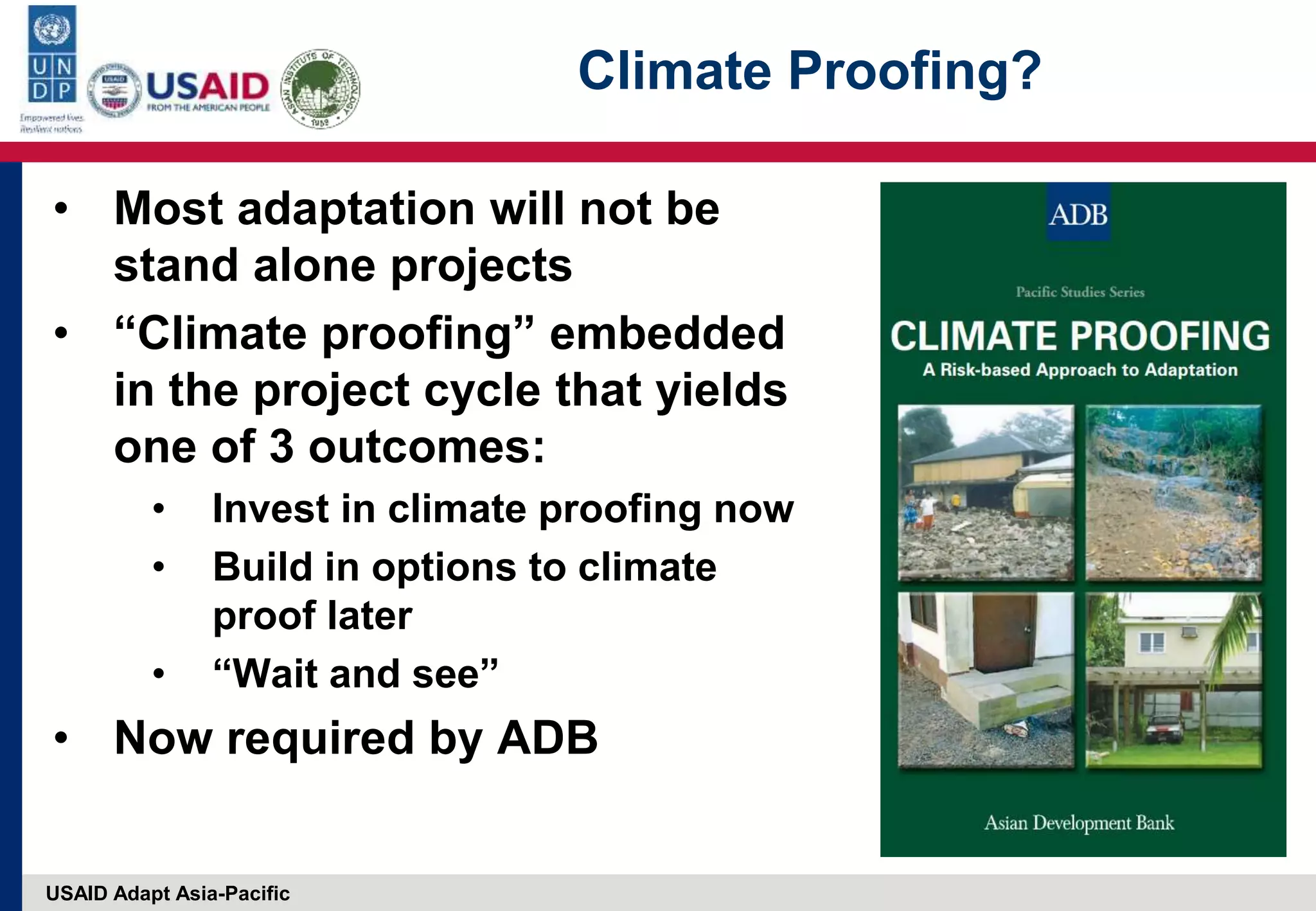 USAID Adapt Asia-Pacific
Climate Proofing?
• Most adaptation will not be
stand alone projects
• “Climate proofing” embedded
in the project cycle that yields
one of 3 outcomes:
• Invest in climate proofing now
• Build in options to climate
proof later
• “Wait and see”
• Now required by ADB
 