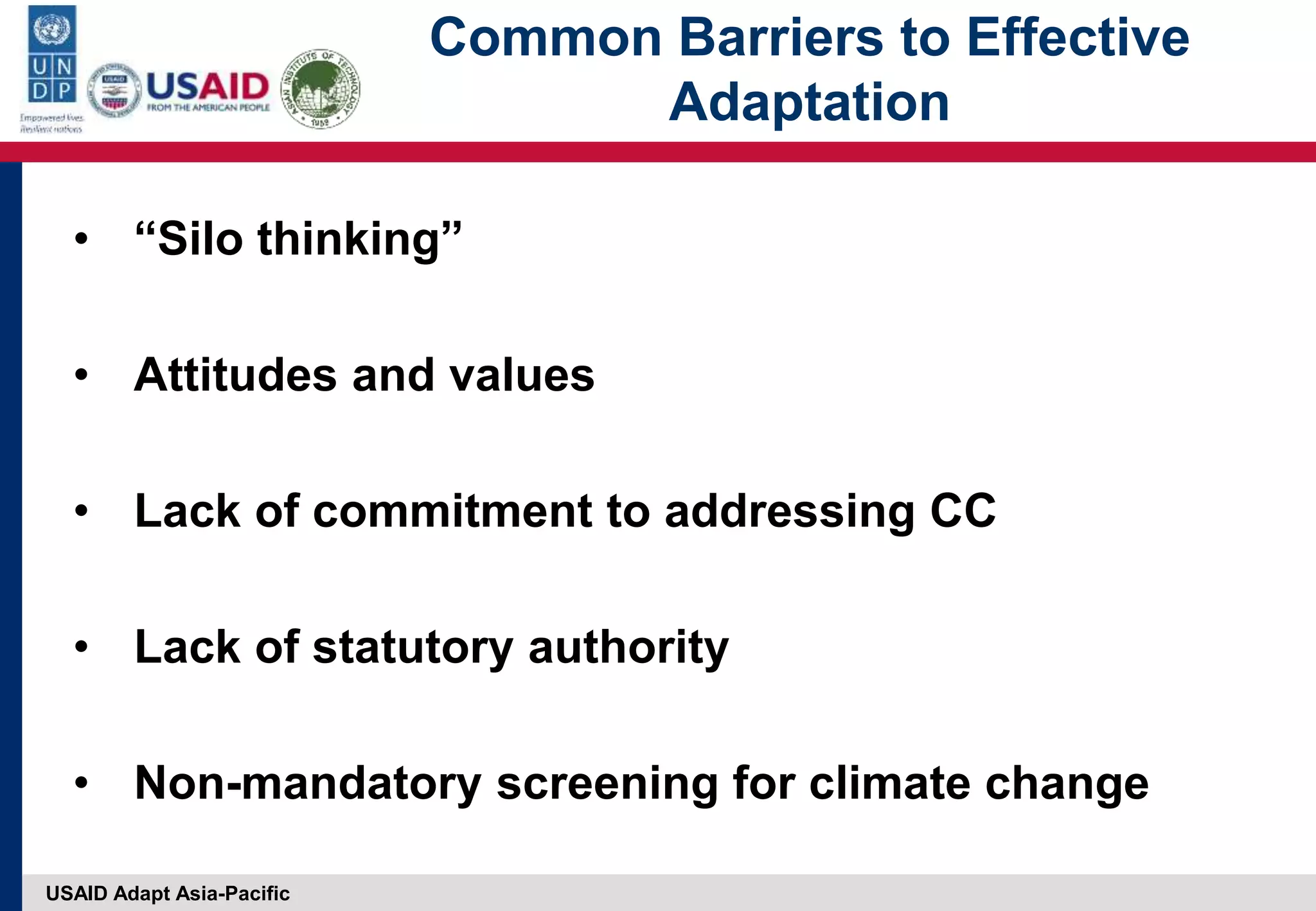 USAID Adapt Asia-Pacific
Common Barriers to Effective
Adaptation
• “Silo thinking”
• Attitudes and values
• Lack of commitment to addressing CC
• Lack of statutory authority
• Non-mandatory screening for climate change
 