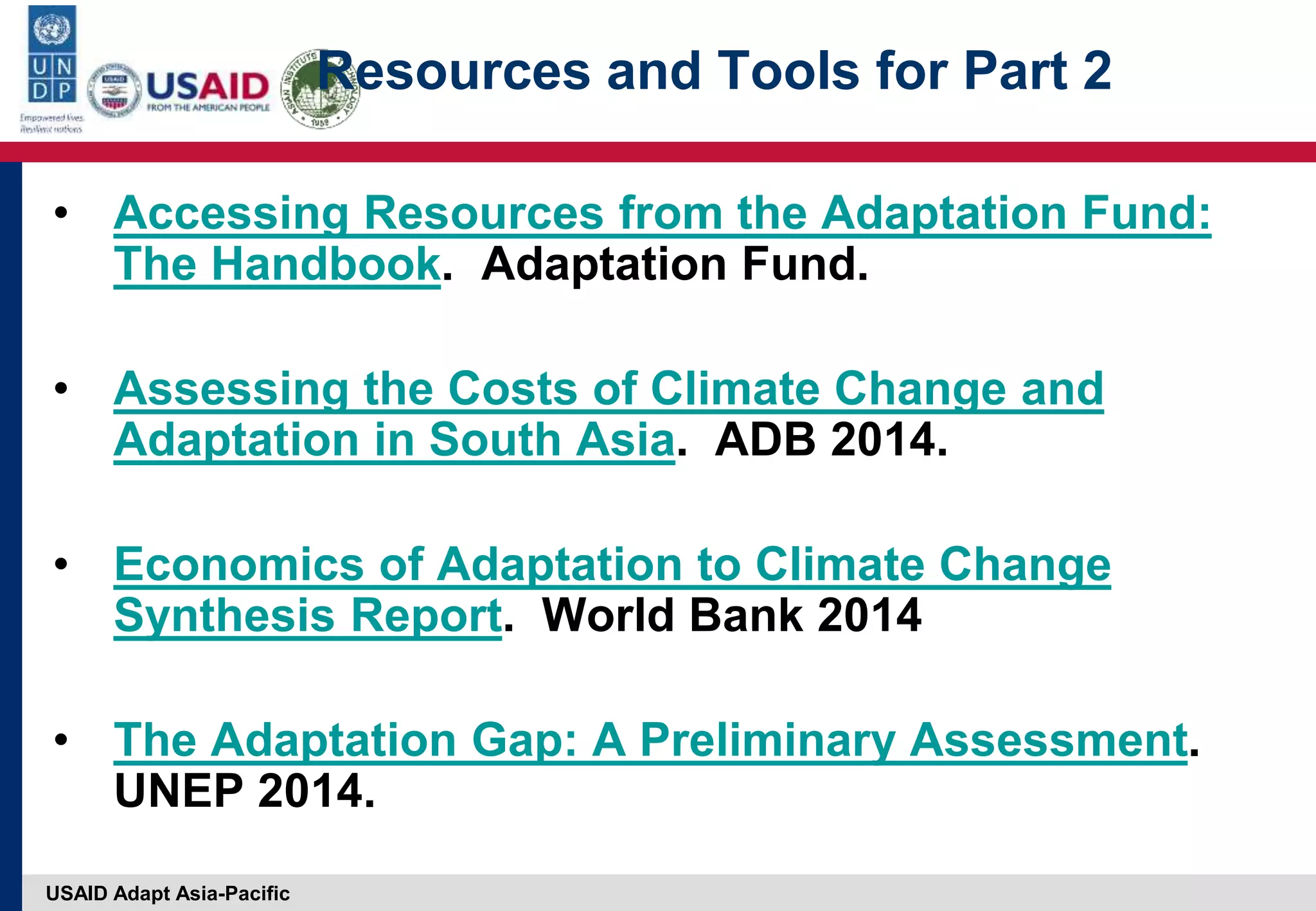 USAID Adapt Asia-Pacific
Resources and Tools for Part 2
• Accessing Resources from the Adaptation Fund:
The Handbook. Adaptation Fund.
• Assessing the Costs of Climate Change and
Adaptation in South Asia. ADB 2014.
• Economics of Adaptation to Climate Change
Synthesis Report. World Bank 2014
• The Adaptation Gap: A Preliminary Assessment.
UNEP 2014.
 