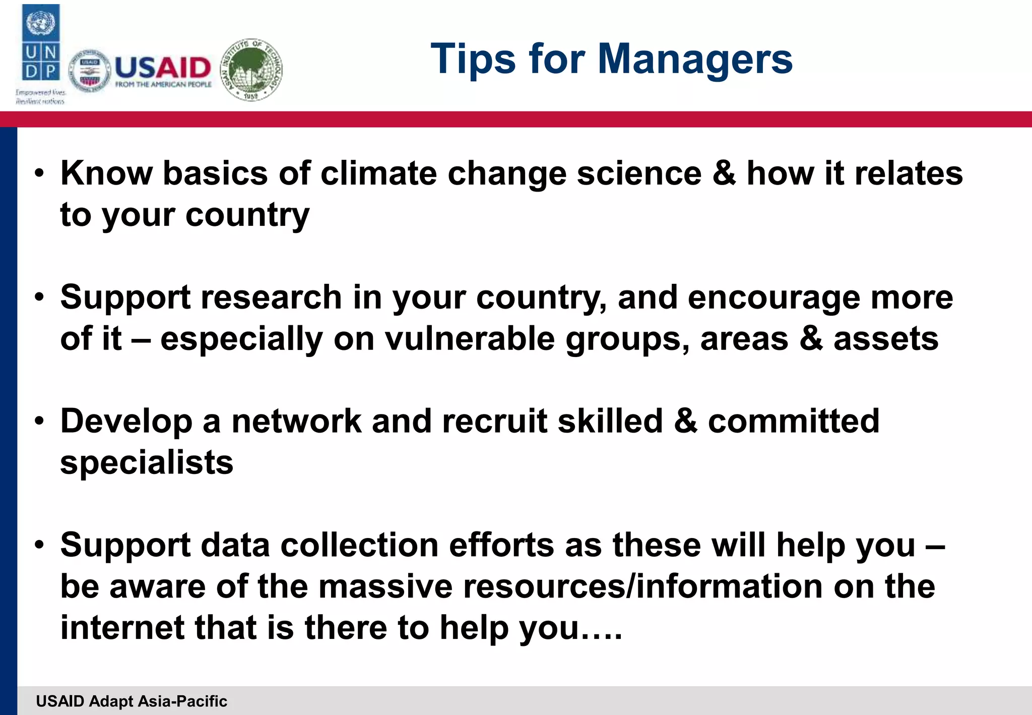 USAID Adapt Asia-Pacific
Tips for Managers
• Know basics of climate change science & how it relates
to your country
• Support research in your country, and encourage more
of it – especially on vulnerable groups, areas & assets
• Develop a network and recruit skilled & committed
specialists
• Support data collection efforts as these will help you –
be aware of the massive resources/information on the
internet that is there to help you….
 