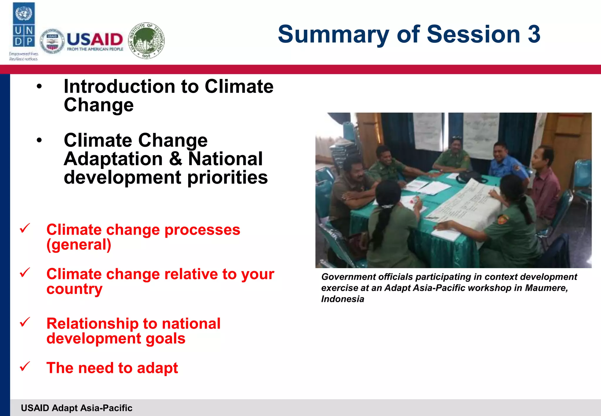 USAID Adapt Asia-Pacific
Summary of Session 3
• Introduction to Climate
Change
• Climate Change
Adaptation & National
development priorities
 Climate change processes
(general)
 Climate change relative to your
country
 Relationship to national
development goals
 The need to adapt
Government officials participating in context development
exercise at an Adapt Asia-Pacific workshop in Maumere,
Indonesia
 