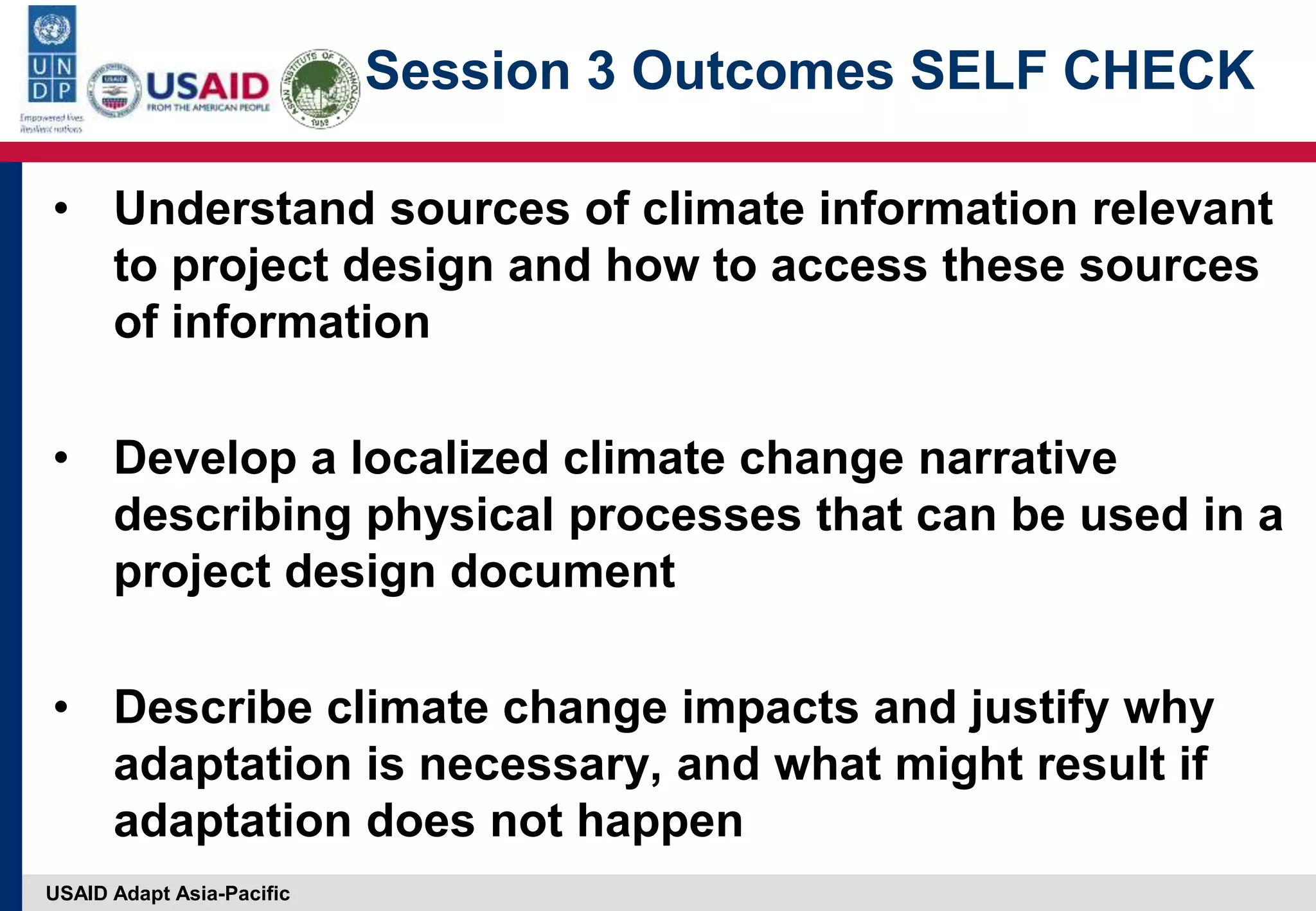 USAID Adapt Asia-Pacific
Session 3 Outcomes SELF CHECK
• Understand sources of climate information relevant
to project design and how to access these sources
of information
• Develop a localized climate change narrative
describing physical processes that can be used in a
project design document
• Describe climate change impacts and justify why
adaptation is necessary, and what might result if
adaptation does not happen
 