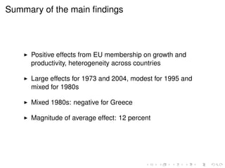Summary of the main findings 
I Positive effects from EU membership on growth and 
productivity, heterogeneity across countries 
I Large effects for 1973 and 2004, modest for 1995 and 
mixed for 1980s 
I Mixed 1980s: negative for Greece 
I Magnitude of average effect: 12 percent 
 