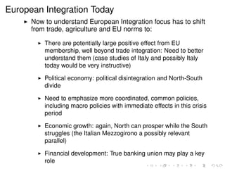 European Integration Today 
I Now to understand European Integration focus has to shift 
from trade, agriculture and EU norms to: 
I There are potentially large positive effect from EU 
membership, well beyond trade integration: Need to better 
understand them (case studies of Italy and possibly Italy 
today would be very instructive) 
I Political economy: political disintegration and North-South 
divide 
I Need to emphasize more coordinated, common policies, 
including macro policies with immediate effects in this crisis 
period 
I Economic growth: again, North can prosper while the South 
struggles (the Italian Mezzogirono a possibly relevant 
parallel) 
I Financial development: True banking union may play a key 
role 
 