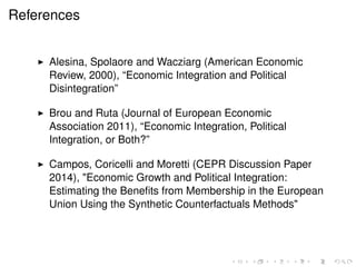 References 
I Alesina, Spolaore and Wacziarg (American Economic 
Review, 2000), “Economic Integration and Political 
Disintegration” 
I Brou and Ruta (Journal of European Economic 
Association 2011), “Economic Integration, Political 
Integration, or Both?” 
I Campos, Coricelli and Moretti (CEPR Discussion Paper 
2014), "Economic Growth and Political Integration: 
Estimating the Benefits from Membership in the European 
Union Using the Synthetic Counterfactuals Methods" 
