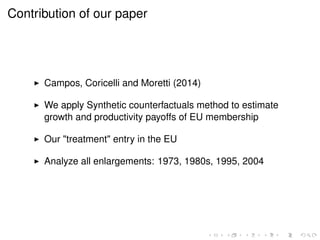 Contribution of our paper 
I Campos, Coricelli and Moretti (2014) 
I We apply Synthetic counterfactuals method to estimate 
growth and productivity payoffs of EU membership 
I Our "treatment" entry in the EU 
I Analyze all enlargements: 1973, 1980s, 1995, 2004 
 