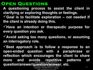 A questioning process to assist the client inA questioning process to assist the client in
clarifying or exploring thoughts or feelings.clarifying or exploring thoughts or feelings.
Goal is to facilitate exploration – not needed ifGoal is to facilitate exploration – not needed if
the client is already doing this.the client is already doing this.
Have an intention or therapeutic purpose forHave an intention or therapeutic purpose for
every question you ask.every question you ask.
Avoid asking too many questions, or assumingAvoid asking too many questions, or assuming
an interrogatory role.an interrogatory role.
Best approach is to follow a response to anBest approach is to follow a response to an
open-ended question with a paraphrase oropen-ended question with a paraphrase or
reflection which encourages the client to sharereflection which encourages the client to share
more and avoids repetitive patterns ofmore and avoids repetitive patterns of
question/answer/question/answer, etc.question/answer/question/answer, etc.
Open QuestionsOpen Questions
Book Reference: Kabir, SMS (2017).
Essentials of Counseling. Abosar
Prokashana Sangstha, Banglabazar, Dhaka-
1100 ISBN: 978-984-8798-22-5, Dkaka -
11
 