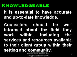 It is essential to have accurateIt is essential to have accurate
and up-to-date knowledge.and up-to-date knowledge.
Counselors should be wellCounselors should be well
informed about the field theyinformed about the field they
work within, including thework within, including the
services and resources availableservices and resources available
to their client group within theirto their client group within their
setting and community.setting and community.
KnowledgeableKnowledgeable
Book Reference: Kabir, SMS (2017).
Essentials of Counseling. Abosar
Prokashana Sangstha, Banglabazar, Dhaka-
1100 ISBN: 978-984-8798-22-5, Dkaka -
12
 