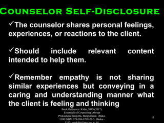 The counselor shares personal feelings,The counselor shares personal feelings,
experiences, or reactions to the client.experiences, or reactions to the client.
Should include relevant contentShould include relevant content
intended to help them.intended to help them.
Remember empathy is not sharingRemember empathy is not sharing
similar experiences but conveying in asimilar experiences but conveying in a
caring and understanding manner whatcaring and understanding manner what
the client is feeling and thinkingthe client is feeling and thinking
Counselor Self-DisclosureCounselor Self-Disclosure
Book Reference: Kabir, SMS (2017).
Essentials of Counseling. Abosar
Prokashana Sangstha, Banglabazar, Dhaka-
1100 ISBN: 978-984-8798-22-5, Dkaka -
13
 