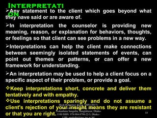 Any statement to the client which goes beyond whatAny statement to the client which goes beyond what
they have said or are aware of.they have said or are aware of.
In interpretation the counselor is providing newIn interpretation the counselor is providing new
meaning, reason, or explanation for behaviors, thoughts,meaning, reason, or explanation for behaviors, thoughts,
or feelings so that client can see problems in a new way.or feelings so that client can see problems in a new way.
Interpretations can help the client make connectionsInterpretations can help the client make connections
between seemingly isolated statements of events, canbetween seemingly isolated statements of events, can
point out themes or patterns, or can offer a newpoint out themes or patterns, or can offer a new
framework for understanding.framework for understanding.
An interpretation may be used to help a client focus on aAn interpretation may be used to help a client focus on a
specific aspect of their problem, or provide a goal.specific aspect of their problem, or provide a goal.
Keep interpretations short, concrete and deliver themKeep interpretations short, concrete and deliver them
tentatively and with empathy.tentatively and with empathy.
Use interpretations sparingly and do not assume aUse interpretations sparingly and do not assume a
client's rejection of your insight means they are resistantclient's rejection of your insight means they are resistant
or that you are right.or that you are right.
InterpretatiInterpretati
onon
Book Reference: Kabir, SMS (2017).
Essentials of Counseling. Abosar
Prokashana Sangstha, Banglabazar, Dhaka-
1100 ISBN: 978-984-8798-22-5, Dkaka -
14
 