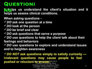 It helps us understand the client’s situation and itIt helps us understand the client’s situation and it
helps us assess clinical conditions.helps us assess clinical conditions.
When asking questions -When asking questions -
DODO ask one question at a timeask one question at a time
DODO look at the personlook at the person
DODO be brief and clearbe brief and clear
DODO ask questions that serve a purposeask questions that serve a purpose
DODO use questions to help the client talk about theiruse questions to help the client talk about their
feelings and behaviorsfeelings and behaviors
DODO use questions to explore and understand issuesuse questions to explore and understand issues
and to heighten awarenessand to heighten awareness
DO NOTDO NOT ask questions simply to satisfy curiosity —ask questions simply to satisfy curiosity —
irrelevant questions may cause people to feelirrelevant questions may cause people to feel
pushed or reluctant to answer.pushed or reluctant to answer.
QuestioniQuestioni
ngng
Book Reference: Kabir, SMS (2017).
Essentials of Counseling. Abosar
Prokashana Sangstha, Banglabazar, Dhaka-
1100 ISBN: 978-984-8798-22-5, Dkaka -
17
 