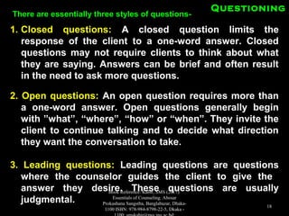 QuestioningQuestioning
1.1. Closed questions:Closed questions: A closed question limits theA closed question limits the
response of the client to a one-word answer. Closedresponse of the client to a one-word answer. Closed
questions may not require clients to think about whatquestions may not require clients to think about what
they are saying. Answers can be brief and often resultthey are saying. Answers can be brief and often result
in the need to ask more questions.in the need to ask more questions.
2. Open questions:2. Open questions: An open question requires more thanAn open question requires more than
a one-word answer. Open questions generally begina one-word answer. Open questions generally begin
with ”what”, “where”, “how” or “when”. They invite thewith ”what”, “where”, “how” or “when”. They invite the
client to continue talking and to decide what directionclient to continue talking and to decide what direction
they want the conversation to take.they want the conversation to take.
3. Leading questions:3. Leading questions: Leading questions are questionsLeading questions are questions
where the counselor guides the client to give thewhere the counselor guides the client to give the
answer they desire. These questions are usuallyanswer they desire. These questions are usually
judgmental.judgmental.
There are essentially three styles of questions-There are essentially three styles of questions-
Book Reference: Kabir, SMS (2017).
Essentials of Counseling. Abosar
Prokashana Sangstha, Banglabazar, Dhaka-
1100 ISBN: 978-984-8798-22-5, Dkaka -
18
 