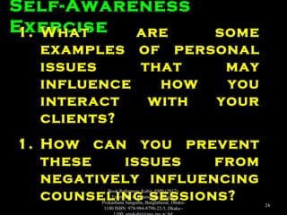 Self-Awareness
Exercise1.1. What are someWhat are some
examples of personalexamples of personal
issues that mayissues that may
influence how youinfluence how you
interact with yourinteract with your
clients?clients?
1.1. How can you preventHow can you prevent
these issues fromthese issues from
negatively influencingnegatively influencing
counseling sessions?counseling sessions?
Book Reference: Kabir, SMS (2017).
Essentials of Counseling. Abosar
Prokashana Sangstha, Banglabazar, Dhaka-
1100 ISBN: 978-984-8798-22-5, Dkaka -
24
 