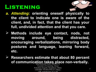 a.a. AttendingAttending:: orienting oneself physically toorienting oneself physically to
the client to indicate one is aware of thethe client to indicate one is aware of the
client, and, in fact, that the client has yourclient, and, in fact, that the client has your
full, undivided attention and that you care.full, undivided attention and that you care.
 Methods include eye contact, nods, notMethods include eye contact, nods, not
moving around, being distracted,moving around, being distracted,
encouraging verbalizations, mirroring bodyencouraging verbalizations, mirroring body
postures and language, leaning forward,postures and language, leaning forward,
etc.etc.
 Researchers estimate that about 80 percentResearchers estimate that about 80 percent
of communication takes place non-verbally.of communication takes place non-verbally.
ListeningListening
Book Reference: Kabir, SMS (2017).
Essentials of Counseling. Abosar
Prokashana Sangstha, Banglabazar, Dhaka-
1100 ISBN: 978-984-8798-22-5, Dkaka -
3
 