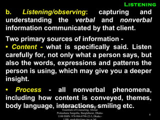 ListeningListening
b.b. Listening/observingListening/observing:: capturing andcapturing and
understanding theunderstanding the verbalverbal andand nonverbalnonverbal
information communicated by that client.information communicated by that client.
Two primary sources of information -Two primary sources of information -
•• ContentContent -- what is specifically said. Listenwhat is specifically said. Listen
carefully for, not only what a person says, butcarefully for, not only what a person says, but
also the words, expressions and patterns thealso the words, expressions and patterns the
person is using, which may give you a deeperperson is using, which may give you a deeper
insight.insight.
•• ProcessProcess - all nonverbal phenomena,- all nonverbal phenomena,
including how content is conveyed, themes,including how content is conveyed, themes,
body language, interactions, smiling etc.body language, interactions, smiling etc.Book Reference: Kabir, SMS (2017).
Essentials of Counseling. Abosar
Prokashana Sangstha, Banglabazar, Dhaka-
1100 ISBN: 978-984-8798-22-5, Dkaka -
4
 