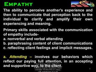 The ability to perceive another's experience andThe ability to perceive another's experience and
then to communicate that perception back to thethen to communicate that perception back to the
individual to clarify and amplify their ownindividual to clarify and amplify their own
experiencing and meaning.experiencing and meaning.
Primary skills associated with the communicationPrimary skills associated with the communication
of empathy include-of empathy include-
a. nonverbal and verbal attendinga. nonverbal and verbal attending
b. paraphrasing content of client communicationsb. paraphrasing content of client communications
c. reflecting client feelings and implicit messages.c. reflecting client feelings and implicit messages.
a.a. AttendingAttending –– involves our behaviors whichinvolves our behaviors which
reflect our paying full attention, in an acceptingreflect our paying full attention, in an accepting
and supportive way, to the client.and supportive way, to the client.
EmpathyEmpathy
Book Reference: Kabir, SMS (2017).
Essentials of Counseling. Abosar
Prokashana Sangstha, Banglabazar, Dhaka-
1100 ISBN: 978-984-8798-22-5, Dkaka -
5
 