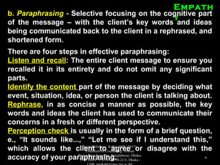 EmpathEmpath
yyb.b. ParaphrasingParaphrasing -- Selective focusing on the cognitive partSelective focusing on the cognitive part
of the message – with the client’s key words and ideasof the message – with the client’s key words and ideas
being communicated back to the client in a rephrased, andbeing communicated back to the client in a rephrased, and
shortened form.shortened form.
There are four steps in effective paraphrasing:There are four steps in effective paraphrasing:
Listen and recallListen and recall:: The entire client message to ensure youThe entire client message to ensure you
recalled it in its entirety and do not omit any significantrecalled it in its entirety and do not omit any significant
parts.parts.
Identify the contentIdentify the content part of the message by deciding whatpart of the message by deciding what
event, situation, idea, or person the client is talking about.event, situation, idea, or person the client is talking about.
RephraseRephrase,, in as concise a manner as possible, the keyin as concise a manner as possible, the key
words and ideas the client has used to communicate theirwords and ideas the client has used to communicate their
concerns in a fresh or different perspective.concerns in a fresh or different perspective.
Perception checkPerception check is usually in the form of a brief question,is usually in the form of a brief question,
e., “It sounds like...,” “Let me see if I understand this,”e., “It sounds like...,” “Let me see if I understand this,”
which allows the client to agree or disagree with thewhich allows the client to agree or disagree with the
accuracy of your paraphrasing.accuracy of your paraphrasing.
Book Reference: Kabir, SMS (2017).
Essentials of Counseling. Abosar
Prokashana Sangstha, Banglabazar, Dhaka-
1100 ISBN: 978-984-8798-22-5, Dkaka -
6
 