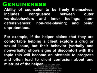 Ability of counselor to be freely themselves.Ability of counselor to be freely themselves.
Includes congruence between outerIncludes congruence between outer
words/behaviors and inner feelings; non-words/behaviors and inner feelings; non-
defensiveness; non-role-playing; and beingdefensiveness; non-role-playing; and being
unpretentious.unpretentious.
For example, if the helper claims that they areFor example, if the helper claims that they are
comfortable helping a client explore a drug orcomfortable helping a client explore a drug or
sexual issue, but their behavior (verbally andsexual issue, but their behavior (verbally and
nonverbally) shows signs of discomfort with thenonverbally) shows signs of discomfort with the
topic this will become an obstacle to progresstopic this will become an obstacle to progress
and often lead to client confusion about andand often lead to client confusion about and
mistrust of the helper.mistrust of the helper.
GenuinenessGenuineness
Book Reference: Kabir, SMS (2017).
Essentials of Counseling. Abosar
Prokashana Sangstha, Banglabazar, Dhaka-
1100 ISBN: 978-984-8798-22-5, Dkaka -
8
 