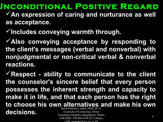 An expression of caring and nurturance as wellAn expression of caring and nurturance as well
as acceptance.as acceptance.
Includes conveying warmth through.Includes conveying warmth through.
Also conveying acceptance by responding toAlso conveying acceptance by responding to
the client's messages (verbal and nonverbal) withthe client's messages (verbal and nonverbal) with
nonjudgmental or non-critical verbal & nonverbalnonjudgmental or non-critical verbal & nonverbal
reactions.reactions.
Respect - ability to communicate to the clientRespect - ability to communicate to the client
the counselor's sincere belief that every personthe counselor's sincere belief that every person
possesses the inherent strength and capacity topossesses the inherent strength and capacity to
make it in life, and that each person has the rightmake it in life, and that each person has the right
to choose his own alternatives and make his ownto choose his own alternatives and make his own
decisions.decisions.
Unconditional Positive RegardUnconditional Positive Regard
Book Reference: Kabir, SMS (2017).
Essentials of Counseling. Abosar
Prokashana Sangstha, Banglabazar, Dhaka-
1100 ISBN: 978-984-8798-22-5, Dkaka -
9
 