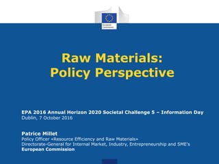 Raw Materials:
Policy Perspective
EPA 2016 Annual Horizon 2020 Societal Challenge 5 – Information Day
Dublin, 7 October 2016
Patrice Millet
Policy Officer «Resource Efficiency and Raw Materials»
Directorate-General for Internal Market, Industry, Entrepreneurship and SME's
European Commission
 