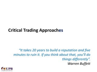 Critical Trading Approaches

“It takes 20 years to build a reputation and five
minutes to ruin it. If you think about that, you’ll do
things differently”.
Warren Buffett

 