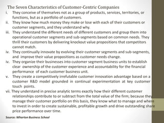 The Seven Characteristics of Customer-Centric Companies
iii.
i. They conceive of themselves not as a group of products, services, territories, or
functions, but as a portfolio of customers.
ii. They know how much money they make or lose with each of their customers or
customer segments, and they understand why.
iii. They understand the different needs of different customers and group them into
operational customer segments and sub-segments based on common needs. They
thrill their customers by delivering knockout value propositions that competitors
cannot match.
iv. They continually innovate by evolving their customer segments and sub-segments,
and improve their value propositions as customer needs change.
iv. They organize their businesses into customer segment business units to establish
clear ownership of the customer experience and accountability for the financial
performance of each customer business unit.
v. They create a competitively irrefutable customer innovation advantage based on a
customer R&D model grounded in continual experimentation at key customer
touch points.
vii. They understand in precise analytic terms exactly how their different customer
relationships contribute to or subtract from the total value of the firm; because they
manage their customer portfolio on this basis, they know what to manage and where
to invest in order to create sustainable, profitable growth and drive outstanding share
price performance over time.
Source: Wharton Business School
 