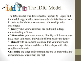 The IDIC model was developed by Peppers & Rogers and
the model suggests that companies should take four actions
in order to build closer one-to-one relationships with
customers:
•Identify who your customers are and build a deep
understanding of them;
•Differentiate your customers to identify which customers
have most value now and which offer most for the future;
•Interact with customers to ensure that you understand
customer expectations and their relationships with other
suppliers or brands;
Customize the offer and communications to ensure that the
expectations of customers are met.
1. The IDIC Model.
 