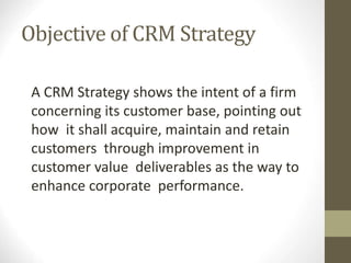 A CRM Strategy shows the intent of a firm
concerning its customer base, pointing out
how it shall acquire, maintain and retain
customers through improvement in
customer value deliverables as the way to
enhance corporate performance.
Objective of CRM Strategy
 