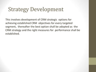 Strategy Development
This involves development of CRM strategic options for
achieving established CRM objectives for every targeted
segment, thereafter the best option shall be adopted as the
CRM strategy and the right measures for performance shall be
established.
 