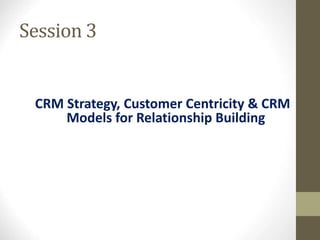 Session 3
CRM Strategy, Customer Centricity & CRM
Models for Relationship Building
 