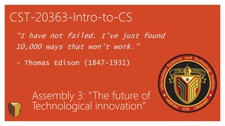 CST-20363-Intro-to-CS
“I have not failed. I’ve just found
10,000 ways that won’t work.”
– Thomas Edison (1847-1931)
Assembly 3: “The future of
Technological innovation”
 