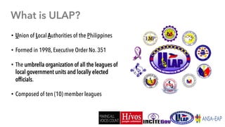 •  Union of Local Authorities of the Philippines
•  Formed in 1998, Executive Order No. 351
•  The umbrella organization o...