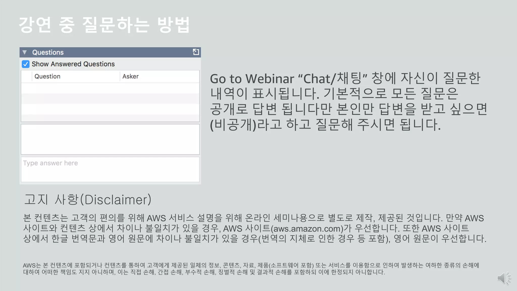 © 2020, Amazon Web Services, Inc. or its Affiliates.
강연 중 질문하는 방법
Go to Webinar “Chat/채팅” 창에 자신이 질문한
내역이 표시됩니다. 기본적으로 모든 질문은
공개로 답변 됩니다만 본인만 답변을 받고 싶으면
(비공개)라고 하고 질문해 주시면 됩니다.
본 컨텐츠는 고객의 편의를 위해 AWS 서비스 설명을 위해 온라인 세미나용으로 별도로 제작, 제공된 것입니다. 만약 AWS
사이트와 컨텐츠 상에서 차이나 불일치가 있을 경우, AWS 사이트(aws.amazon.com)가 우선합니다. 또한 AWS 사이트
상에서 한글 번역문과 영어 원문에 차이나 불일치가 있을 경우(번역의 지체로 인한 경우 등 포함), 영어 원문이 우선합니다.
AWS는 본 컨텐츠에 포함되거나 컨텐츠를 통하여 고객에게 제공된 일체의 정보, 콘텐츠, 자료, 제품(소프트웨어 포함) 또는 서비스를 이용함으로 인하여 발생하는 여하한 종류의 손해에
대하여 어떠한 책임도 지지 아니하며, 이는 직접 손해, 간접 손해, 부수적 손해, 징벌적 손해 및 결과적 손해를 포함하되 이에 한정되지 아니합니다.
고지 사항(Disclaimer)
 