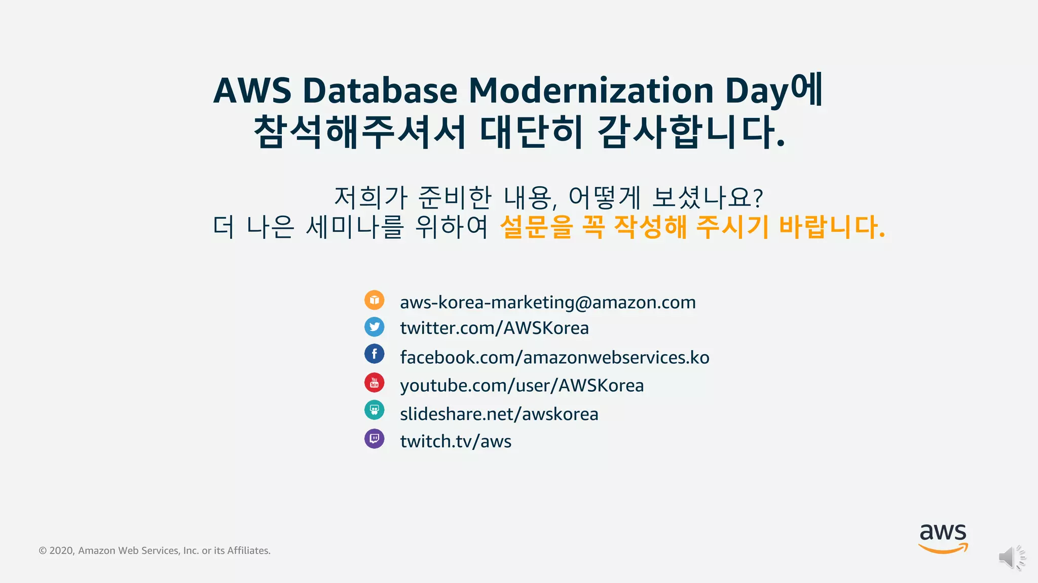 © 2020, Amazon Web Services, Inc. or its Affiliates.
AWS Database Modernization Day에
참석해주셔서 대단히 감사합니다.
aws-korea-marketing@amazon.com
twitter.com/AWSKorea
facebook.com/amazonwebservices.ko
youtube.com/user/AWSKorea
slideshare.net/awskorea
twitch.tv/aws
저희가 준비한 내용, 어떻게 보셨나요?
더 나은 세미나를 위하여 설문을 꼭 작성해 주시기 바랍니다.
 
