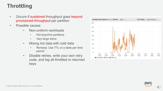 © 2020, Amazon Web Services, Inc. or its Affiliates.
Throttling
• Occurs if sustained throughput goes beyond
provisioned throughput per partition
• Possible causes
• Non-uniform workloads
• Hot keys/hot partitions
• Very large items
• Mixing hot data with cold data
• Remedy: Use TTL or a table per time
period
• Disable retries, write your own retry
code, and log all throttled or returned
keys
 