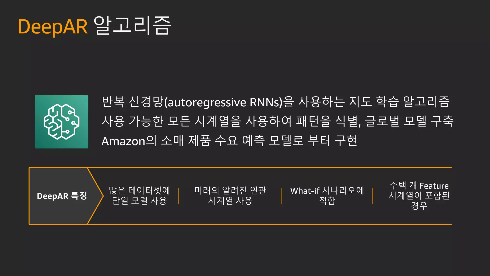 DeepAR 특징
반복 신경망(autoregressive RNNs)을 사용하는 지도 학습 알고리즘
사용 가능한 모든 시계열을 사용하여 패턴을 식별, 글로벌 모델 구축
Amazon의 소매 제품 수요 예측 모델로 부터 구현
많은 데이터셋에
단일 모델 사용
미래의 알려진 연관
시계열 사용
What-if 시나리오에
적합
수백 개 Feature
시계열이 포함된
경우
DeepAR 알고리즘
 