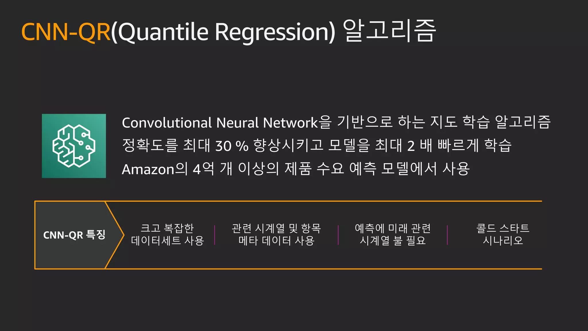 CNN-QR 특징
Convolutional Neural Network을 기반으로 하는 지도 학습 알고리즘
정확도를 최대 30 % 향상시키고 모델을 최대 2 배 빠르게 학습
Amazon의 4억 개 이상의 제품 수요 예측 모델에서 사용
크고 복잡한
데이터세트 사용
관련 시계열 및 항목
메타 데이터 사용
예측에 미래 관련
시계열 불 필요
콜드 스타트
시나리오
CNN-QR(Quantile Regression) 알고리즘
 