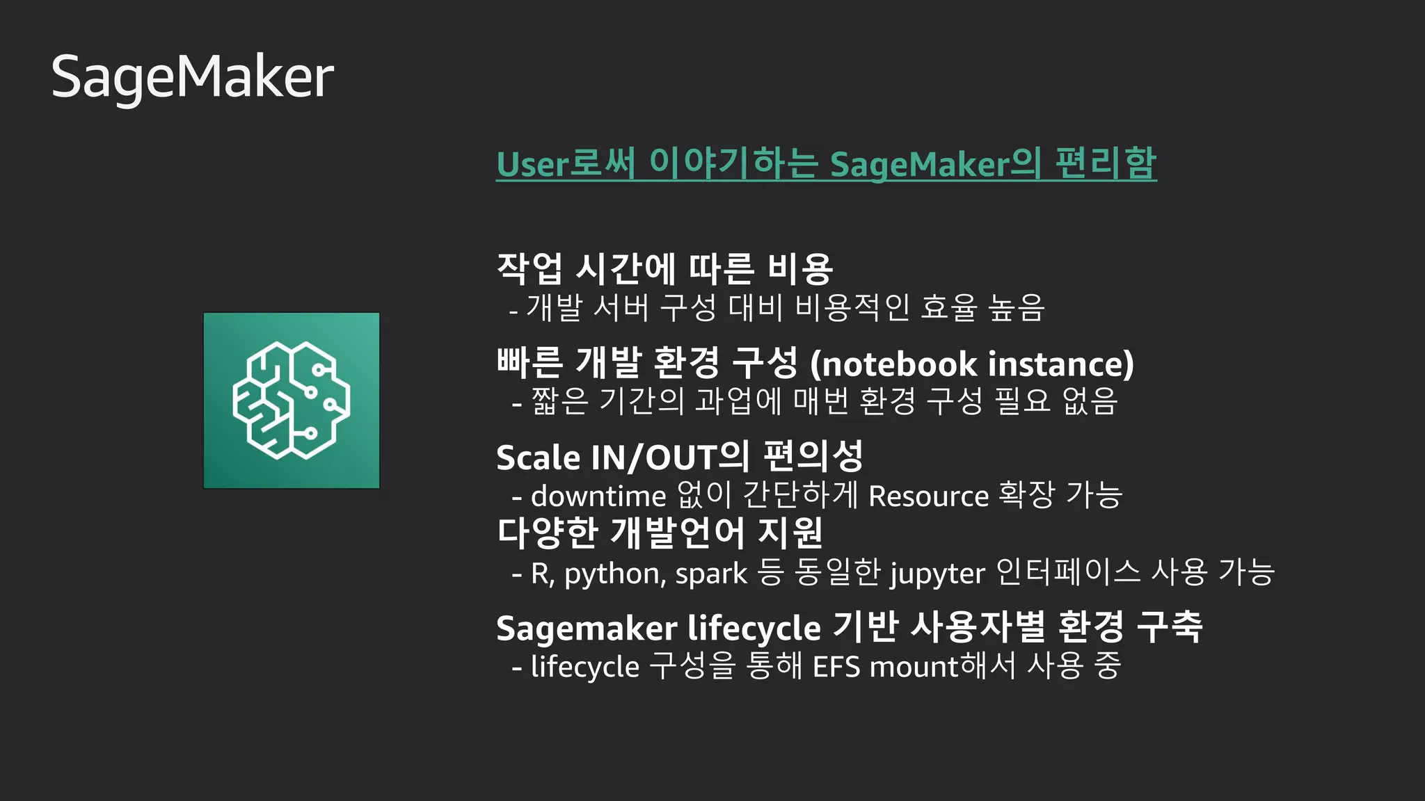 SageMaker
작업 시간에 따른 비용
- 개발 서버 구성 대비 비용적인 효율 높음
빠른 개발 환경 구성 (notebook instance)
- 짧은 기간의 과업에 매번 환경 구성 필요 없음
Scale IN/OUT의 편의성
- downtime 없이 간단하게 Resource 확장 가능
다양한 개발언어 지원
- R, python, spark 등 동일한 jupyter 인터페이스 사용 가능
Sagemaker lifecycle 기반 사용자별 환경 구축
- lifecycle 구성을 통해 EFS mount해서 사용 중
User로써 이야기하는 SageMaker의 편리함
 