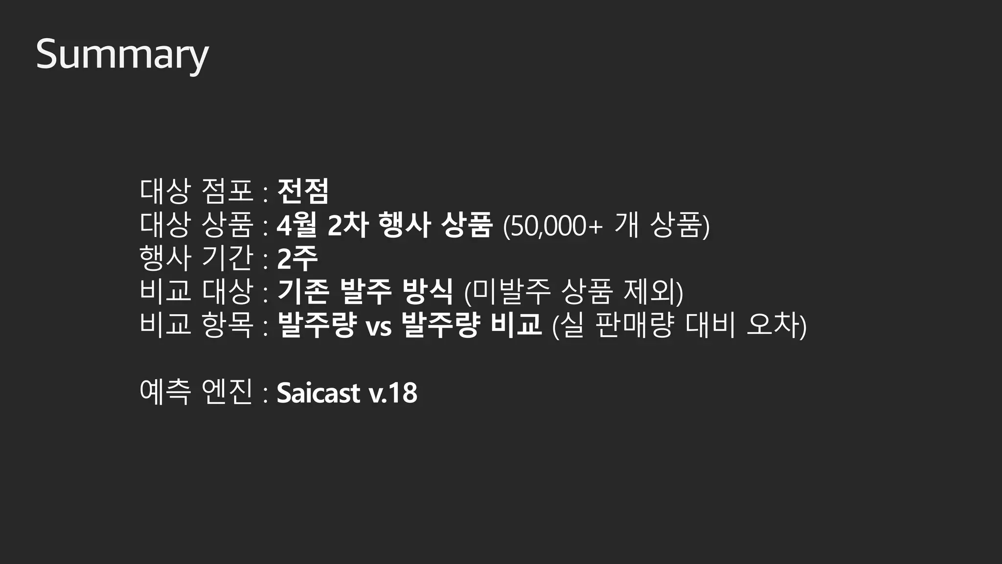 Summary
대상 점포 : 전점
대상 상품 : 4월 2차 행사 상품 (50,000+ 개 상품)
행사 기간 : 2주
비교 대상 : 기존 발주 방식 (미발주 상품 제외)
비교 항목 : 발주량 vs 발주량 비교 (실 판매량 대비 오차)
예측 엔진 : Saicast v.18
 