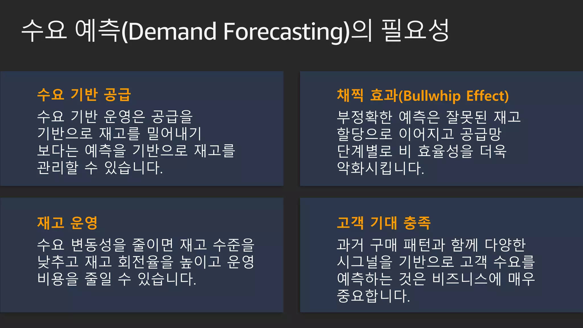수요 예측(Demand Forecasting)의 필요성
채찍 효과(Bullwhip Effect)
부정확한 예측은 잘못된 재고
할당으로 이어지고 공급망
단계별로 비 효율성을 더욱
악화시킵니다.
수요 기반 공급
수요 기반 운영은 공급을
기반으로 재고를 밀어내기
보다는 예측을 기반으로 재고를
관리할 수 있습니다.
재고 운영
수요 변동성을 줄이면 재고 수준을
낮추고 재고 회전율을 높이고 운영
비용을 줄일 수 있습니다.
고객 기대 충족
과거 구매 패턴과 함께 다양한
시그널을 기반으로 고객 수요를
예측하는 것은 비즈니스에 매우
중요합니다.
 