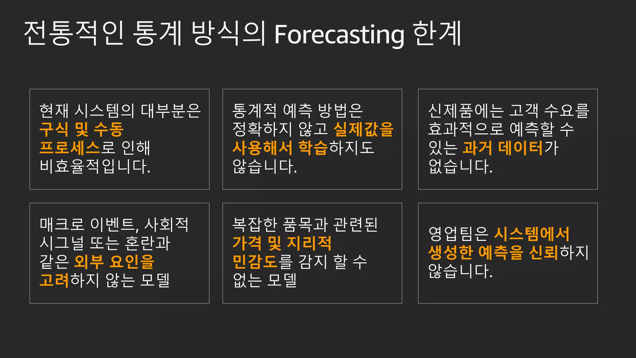 전통적인 통계 방식의 Forecasting 한계
현재 시스템의 대부분은
구식 및 수동
프로세스로 인해
비효율적입니다.
통계적 예측 방법은
정확하지 않고 실제값을
사용해서 학습하지도
않습니다.
신제품에는 고객 수요를
효과적으로 예측할 수
있는 과거 데이터가
없습니다.
매크로 이벤트, 사회적
시그널 또는 혼란과
같은 외부 요인을
고려하지 않는 모델
복잡한 품목과 관련된
가격 및 지리적
민감도를 감지 할 수
없는 모델
영업팀은 시스템에서
생성한 예측을 신뢰하지
않습니다.
 