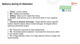 8
Options during Ui Selection
• Check - confirm setting
• Bin - Deletes the selection
• Setting - takes us to in depth fine tuning
• Anchor - add anchors up to 3. But slows down or have negative
effect
• Convert to dynamic text target - Target element without specific
content. Ideal for places where content changes. Or targets without
referring to elements content
• F2 - Pause for 5 seconds to make adjustments
• F6 - Hoverable element selection. To choose from drop down which
is not instantly visible
• F3 - Image selection mode. For image selector anchor or target. Not
recommended
 