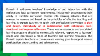Domain 4 addresses teachers’ knowledge of and interaction with the
national and local curriculum requirements. This Domain encompasses their
ability to translate curriculum content into learning activities that are
relevant to learners and based on the principles of effective teaching and
learning. It expects teachers to apply their professional knowledge to plan
and design, individually or in collaboration with colleagues, well-
structured and sequenced lessons. These lesson sequences and associated
learning programs should be contextually relevant, responsive to learners’
needs and incorporate a range of teaching and learning resources. The
Domain expects teachers to communicate learning goals to support learner
participation, understanding and achievement.
 