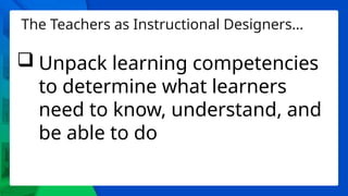 The Teachers as Instructional Designers…
 Unpack learning competencies
to determine what learners
need to know, understand, and
be able to do
 