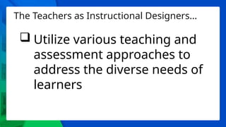 The Teachers as Instructional Designers…
 Utilize various teaching and
assessment approaches to
address the diverse needs of
learners
 