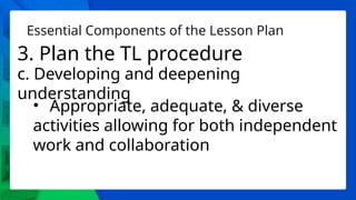 Essential Components of the Lesson Plan
3. Plan the TL procedure
c. Developing and deepening
understanding
• Appropriate, adequate, & diverse
activities allowing for both independent
work and collaboration
 