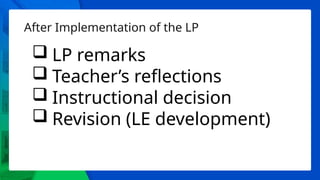 After Implementation of the LP
 LP remarks
 Teacher’s reflections
 Instructional decision
 Revision (LE development)
 
