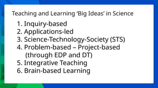 Teaching and Learning ‘Big Ideas’ in Science
1. Inquiry-based
2. Applications-led
3. Science-Technology-Society (STS)
4. Problem-based – Project-based
(through EDP and DT)
5. Integrative Teaching
6. Brain-based Learning
 