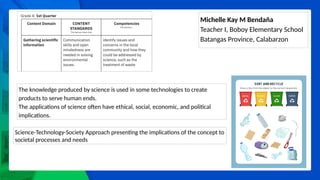 Michelle Kay M Bendaña
Teacher I, Boboy Elementary School
Batangas Province, Calabarzon
The knowledge produced by science is used in some technologies to create
products to serve human ends.
The applications of science often have ethical, social, economic, and political
implications.
Science-Technology-Society Approach presenting the implications of the concept to
societal processes and needs
 
